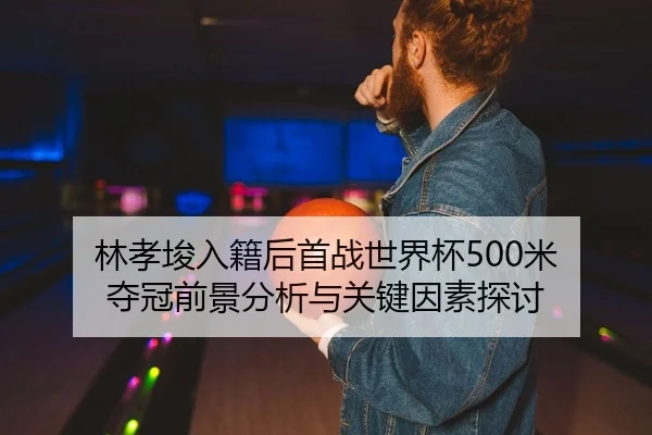 林孝埈入籍后首战世界杯500米 夺冠前景分析与关键因素探讨